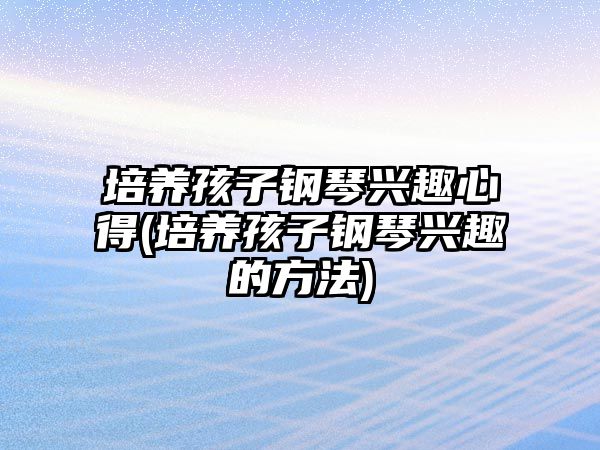 培養(yǎng)孩子鋼琴興趣心得(培養(yǎng)孩子鋼琴興趣的方法)