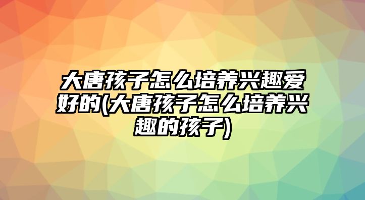 大唐孩子怎么培養(yǎng)興趣愛好的(大唐孩子怎么培養(yǎng)興趣的孩子)