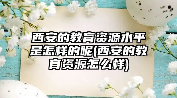 西安的教育資源水平是怎樣的呢(西安的教育資源怎么樣)