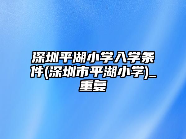 深圳平湖小學入學條件(深圳市平湖小學)_重復(fù)