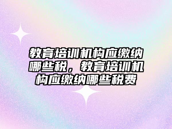 教育培訓機構應繳納哪些稅，教育培訓機構應繳納哪些稅費