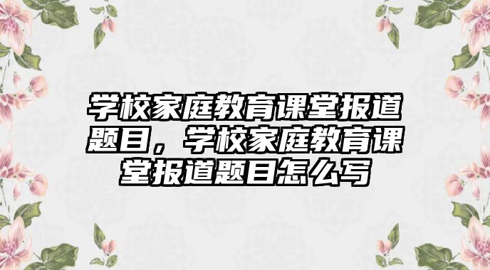 學校家庭教育課堂報道題目，學校家庭教育課堂報道題目怎么寫