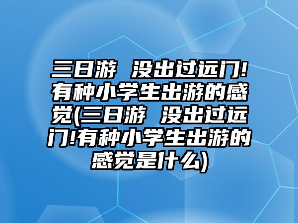 三日游 沒出過遠門!有種小學生出游的感覺(三日游 沒出過遠門!有種小學生出游的感覺是什么)