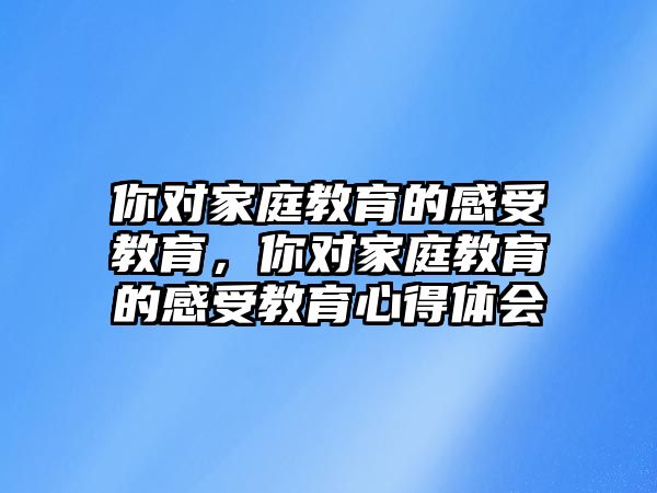 你對(duì)家庭教育的感受教育，你對(duì)家庭教育的感受教育心得體會(huì)