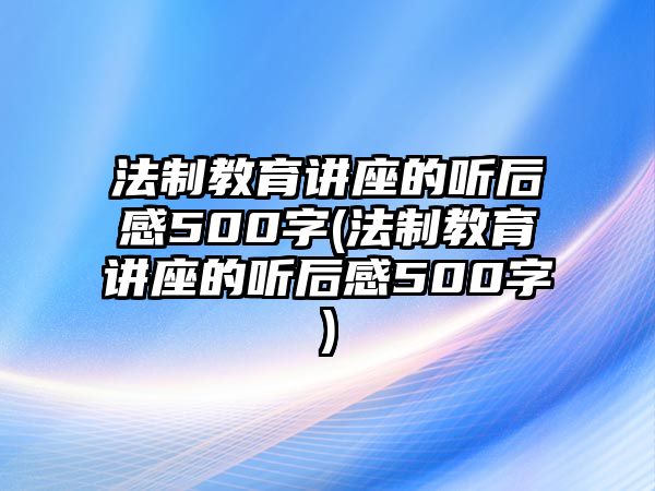 法制教育講座的聽(tīng)后感500字(法制教育講座的聽(tīng)后感500字)