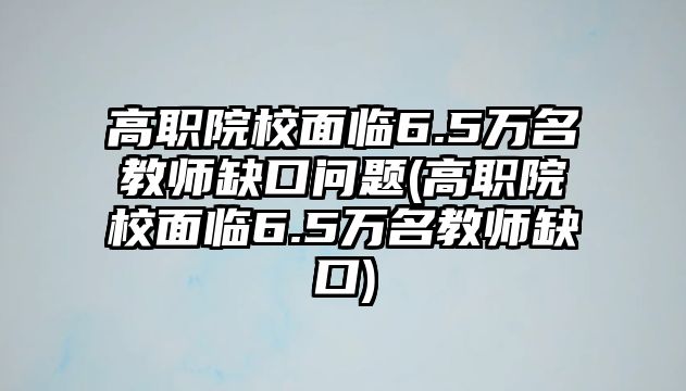 高職院校面臨6.5萬名教師缺口問題(高職院校面臨6.5萬名教師缺口)