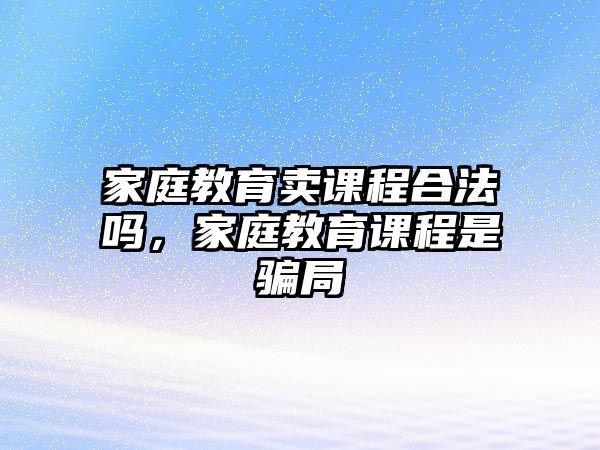 家庭教育賣課程合法嗎，家庭教育課程是騙局