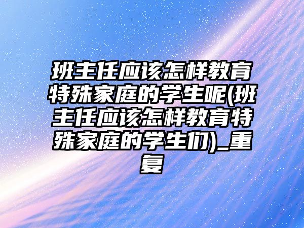 班主任應該怎樣教育特殊家庭的學生呢(班主任應該怎樣教育特殊家庭的學生們)_重復