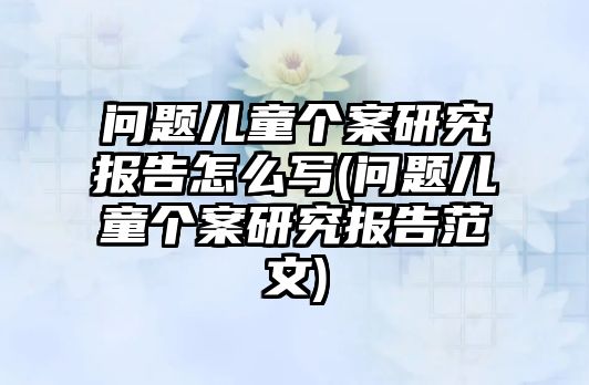 問題兒童個案研究報告怎么寫(問題兒童個案研究報告范文)