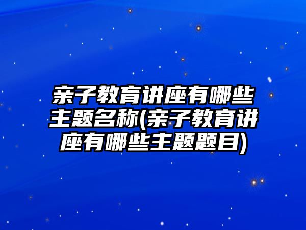 親子教育講座有哪些主題名稱(親子教育講座有哪些主題題目)