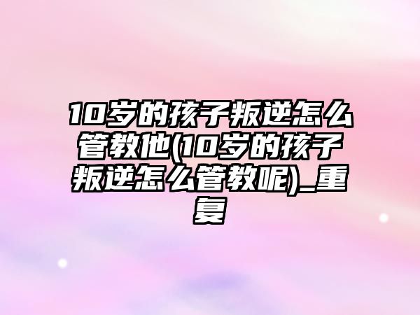 10歲的孩子叛逆怎么管教他(10歲的孩子叛逆怎么管教呢)_重復(fù)