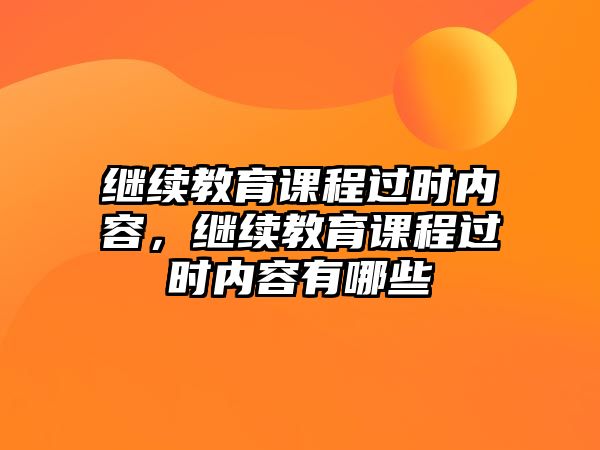 繼續(xù)教育課程過時內(nèi)容，繼續(xù)教育課程過時內(nèi)容有哪些