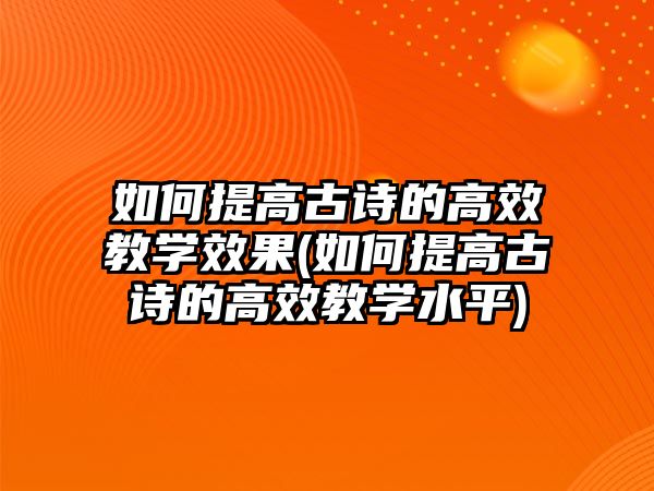 如何提高古詩的高效教學(xué)效果(如何提高古詩的高效教學(xué)水平)