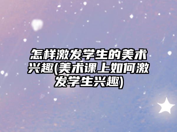 怎樣激發(fā)學(xué)生的美術(shù)興趣(美術(shù)課上如何激發(fā)學(xué)生興趣)