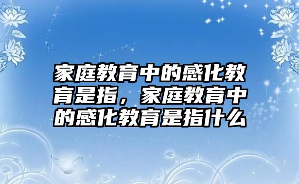 家庭教育中的感化教育是指，家庭教育中的感化教育是指什么