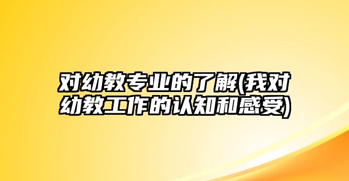 對幼教專業(yè)的了解(我對幼教工作的認知和感受)