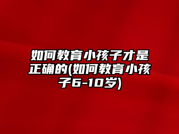 如何教育小孩子才是正確的(如何教育小孩子6-10歲)