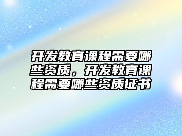 開發(fā)教育課程需要哪些資質(zhì)，開發(fā)教育課程需要哪些資質(zhì)證書