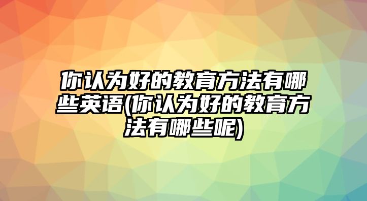 你認(rèn)為好的教育方法有哪些英語(你認(rèn)為好的教育方法有哪些呢)