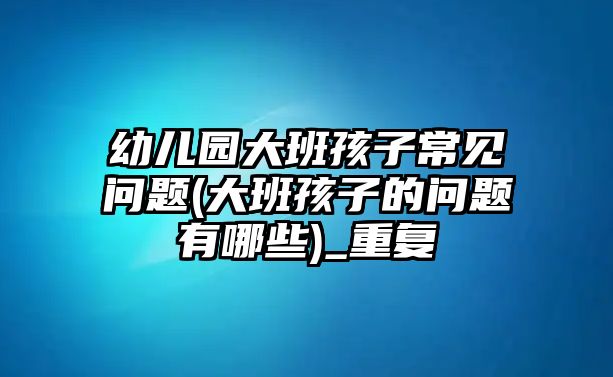 幼兒園大班孩子常見(jiàn)問(wèn)題(大班孩子的問(wèn)題有哪些)_重復(fù)