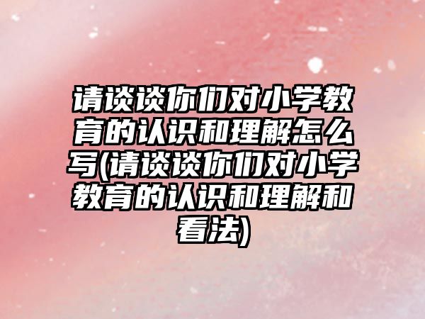 請談?wù)勀銈儗πW(xué)教育的認識和理解怎么寫(請談?wù)勀銈儗πW(xué)教育的認識和理解和看法)