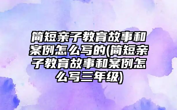 簡短親子教育故事和案例怎么寫的(簡短親子教育故事和案例怎么寫三年級)