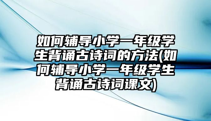 如何輔導小學一年級學生背誦古詩詞的方法(如何輔導小學一年級學生背誦古詩詞課文)