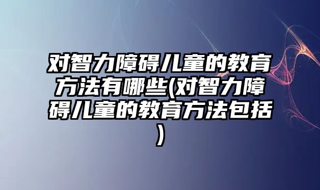 對(duì)智力障礙兒童的教育方法有哪些(對(duì)智力障礙兒童的教育方法包括)