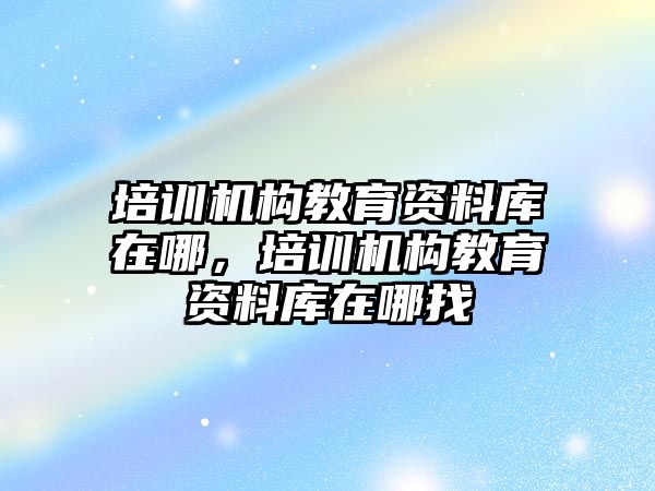 培訓機構教育資料庫在哪，培訓機構教育資料庫在哪找