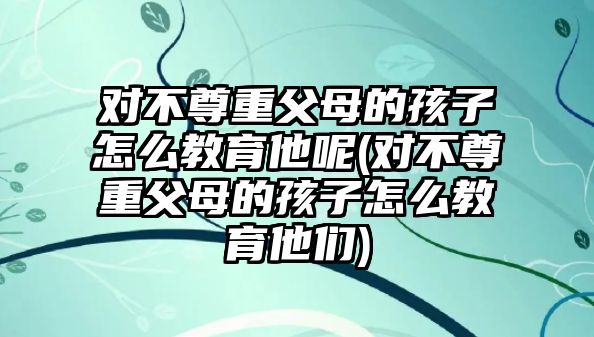 對(duì)不尊重父母的孩子怎么教育他呢(對(duì)不尊重父母的孩子怎么教育他們)