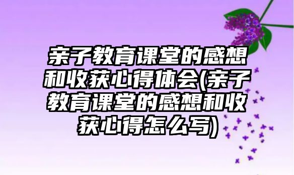 親子教育課堂的感想和收獲心得體會(親子教育課堂的感想和收獲心得怎么寫)