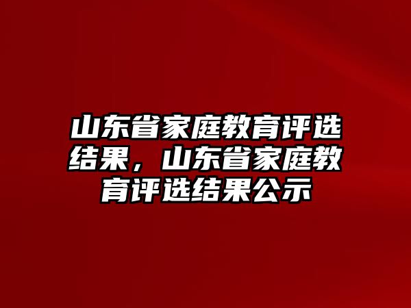 山東省家庭教育評(píng)選結(jié)果，山東省家庭教育評(píng)選結(jié)果公示