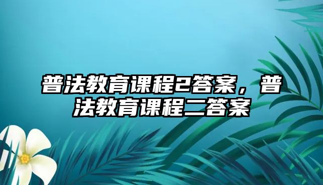 普法教育課程2答案，普法教育課程二答案