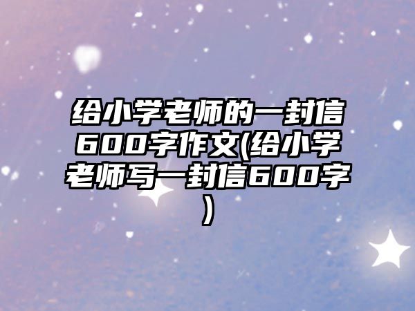 給小學(xué)老師的一封信600字作文(給小學(xué)老師寫一封信600字)