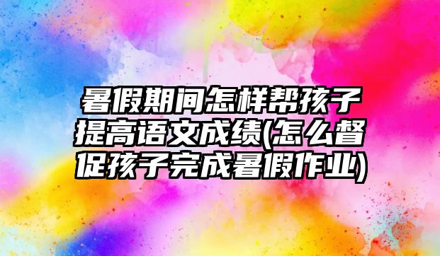 暑假期間怎樣幫孩子提高語文成績(怎么督促孩子完成暑假作業(yè))