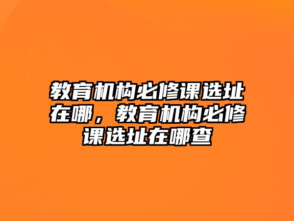 教育機構(gòu)必修課選址在哪，教育機構(gòu)必修課選址在哪查