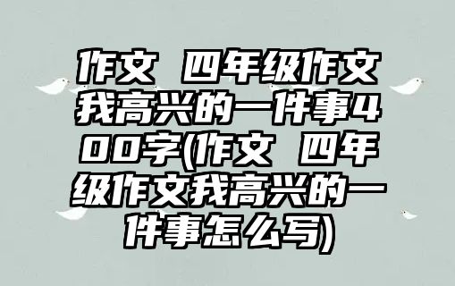 作文 四年級(jí)作文我高興的一件事400字(作文 四年級(jí)作文我高興的一件事怎么寫)