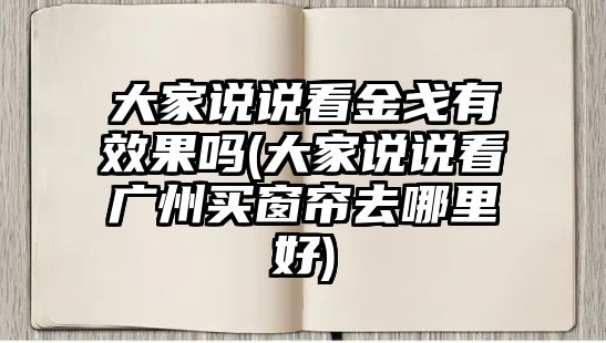 大家說說看金戈有效果嗎(大家說說看廣州買窗簾去哪里好)