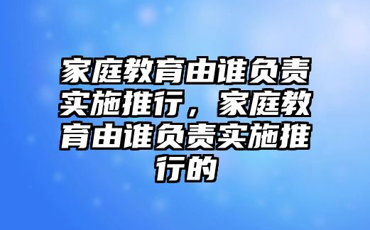 家庭教育由誰(shuí)負(fù)責(zé)實(shí)施推行，家庭教育由誰(shuí)負(fù)責(zé)實(shí)施推行的