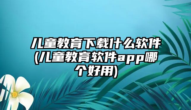 兒童教育下載什么軟件(兒童教育軟件app哪個好用)