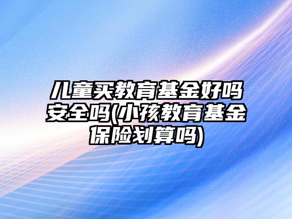 兒童買教育基金好嗎安全嗎(小孩教育基金保險劃算嗎)