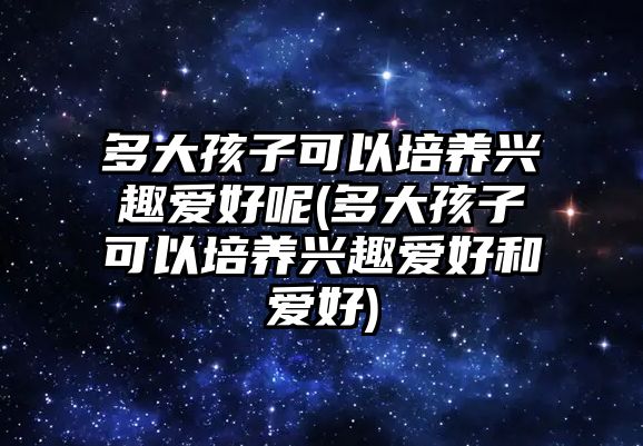 多大孩子可以培養(yǎng)興趣愛好呢(多大孩子可以培養(yǎng)興趣愛好和愛好)