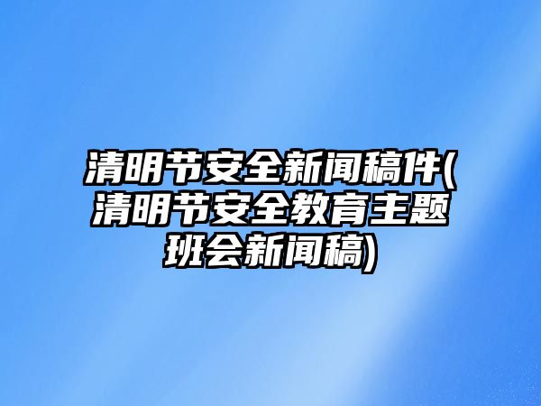 清明節(jié)安全新聞稿件(清明節(jié)安全教育主題班會新聞稿)