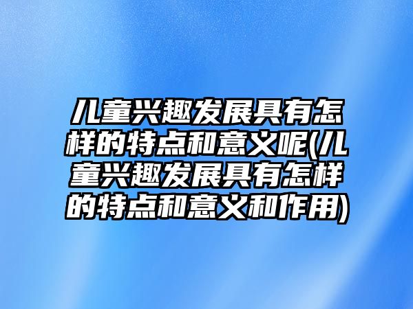 兒童興趣發(fā)展具有怎樣的特點(diǎn)和意義呢(兒童興趣發(fā)展具有怎樣的特點(diǎn)和意義和作用)