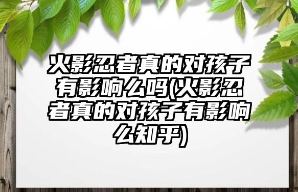 火影忍者真的對(duì)孩子有影響么嗎(火影忍者真的對(duì)孩子有影響么知乎)