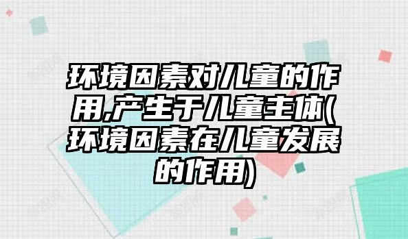 環(huán)境因素對兒童的作用,產生于兒童主體(環(huán)境因素在兒童發(fā)展的作用)