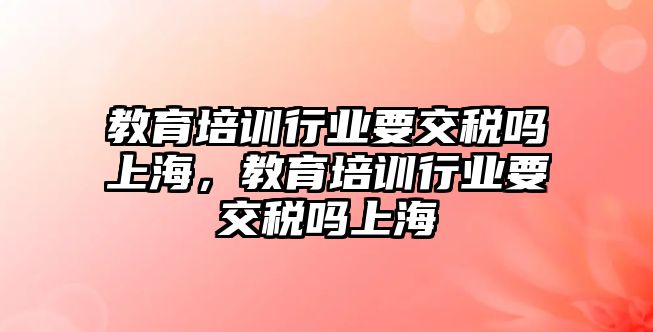 教育培訓行業(yè)要交稅嗎上海，教育培訓行業(yè)要交稅嗎上海