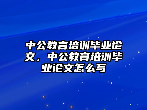 中公教育培訓畢業(yè)論文，中公教育培訓畢業(yè)論文怎么寫