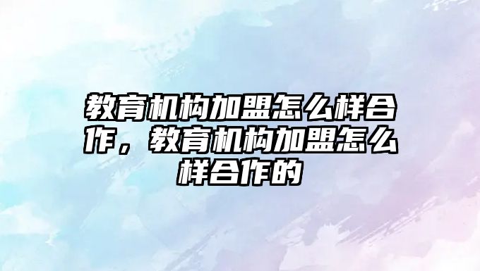 教育機構加盟怎么樣合作，教育機構加盟怎么樣合作的