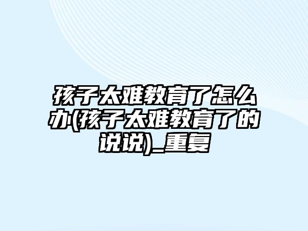 孩子太難教育了怎么辦(孩子太難教育了的說說)_重復